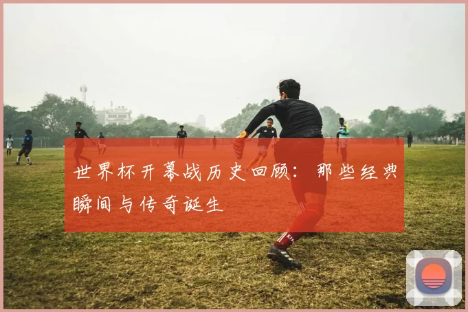 世界杯开幕战历史回顾：那些经典瞬间与传奇诞生