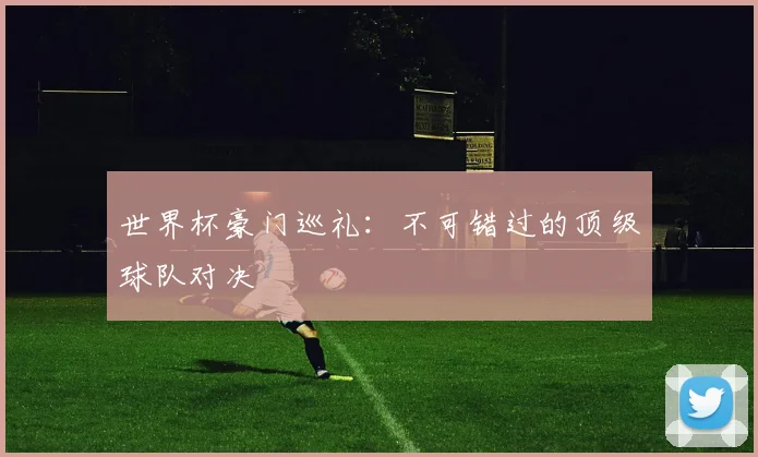 世界杯豪门巡礼：不可错过的顶级球队对决