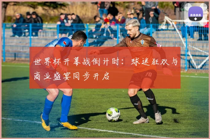 世界杯开幕战倒计时：球迷狂欢与商业盛宴同步开启