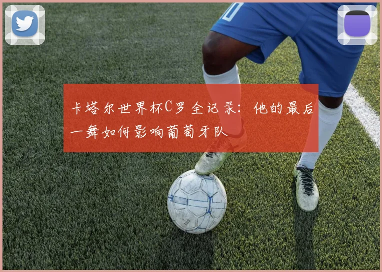 卡塔尔世界杯C罗全记录：他的最后一舞如何影响葡萄牙队
